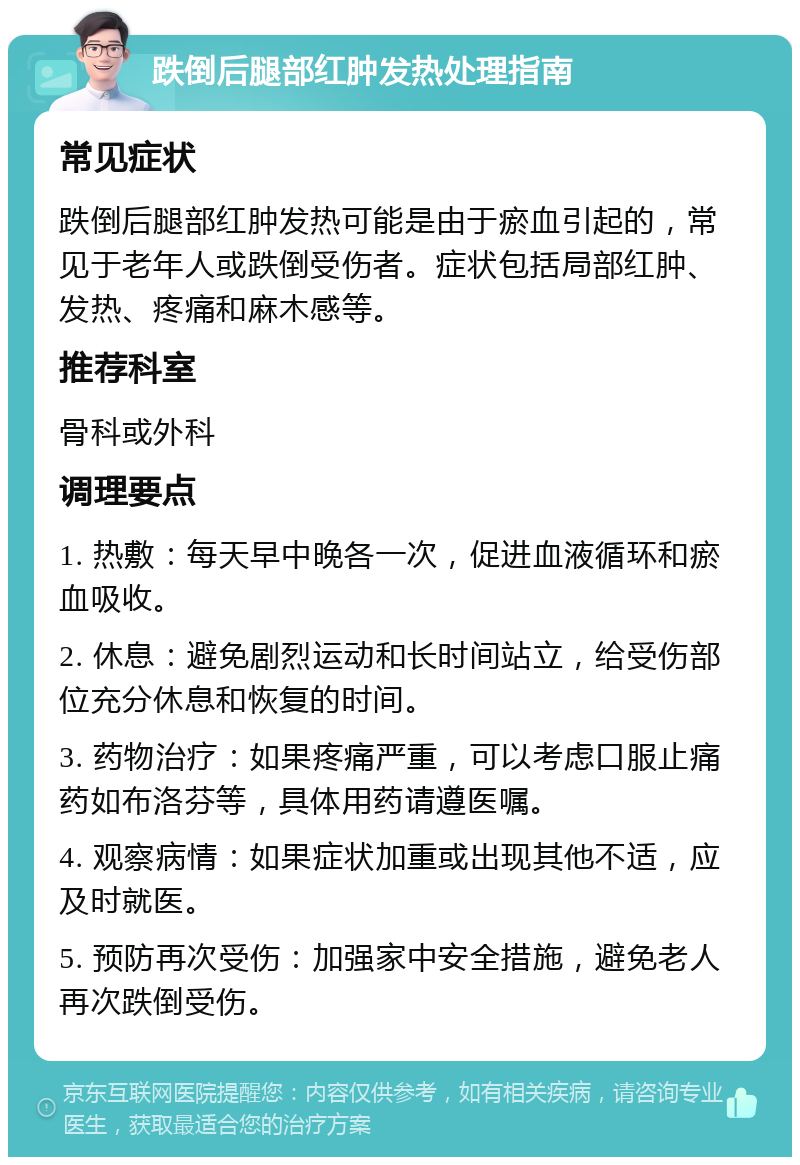 跌倒后腿部红肿发热处理指南 常见症状 跌倒后腿部红肿发热可能是由于瘀血引起的，常见于老年人或跌倒受伤者。症状包括局部红肿、发热、疼痛和麻木感等。 推荐科室 骨科或外科 调理要点 1. 热敷：每天早中晚各一次，促进血液循环和瘀血吸收。 2. 休息：避免剧烈运动和长时间站立，给受伤部位充分休息和恢复的时间。 3. 药物治疗：如果疼痛严重，可以考虑口服止痛药如布洛芬等，具体用药请遵医嘱。 4. 观察病情：如果症状加重或出现其他不适，应及时就医。 5. 预防再次受伤：加强家中安全措施，避免老人再次跌倒受伤。