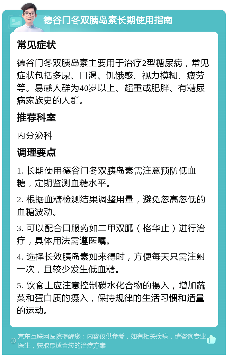 德谷门冬双胰岛素长期使用指南 常见症状 德谷门冬双胰岛素主要用于治疗2型糖尿病，常见症状包括多尿、口渴、饥饿感、视力模糊、疲劳等。易感人群为40岁以上、超重或肥胖、有糖尿病家族史的人群。 推荐科室 内分泌科 调理要点 1. 长期使用德谷门冬双胰岛素需注意预防低血糖，定期监测血糖水平。 2. 根据血糖检测结果调整用量，避免忽高忽低的血糖波动。 3. 可以配合口服药如二甲双胍（格华止）进行治疗，具体用法需遵医嘱。 4. 选择长效胰岛素如来得时，方便每天只需注射一次，且较少发生低血糖。 5. 饮食上应注意控制碳水化合物的摄入，增加蔬菜和蛋白质的摄入，保持规律的生活习惯和适量的运动。