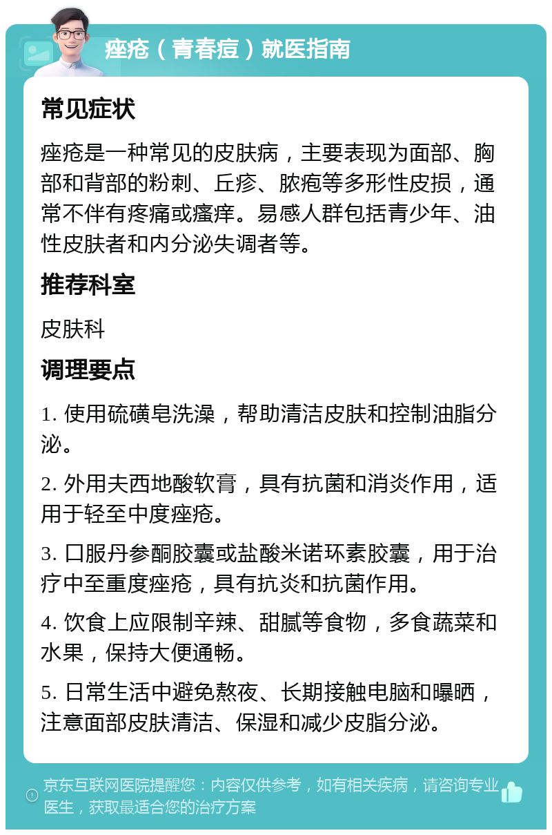 痤疮（青春痘）就医指南 常见症状 痤疮是一种常见的皮肤病，主要表现为面部、胸部和背部的粉刺、丘疹、脓疱等多形性皮损，通常不伴有疼痛或瘙痒。易感人群包括青少年、油性皮肤者和内分泌失调者等。 推荐科室 皮肤科 调理要点 1. 使用硫磺皂洗澡，帮助清洁皮肤和控制油脂分泌。 2. 外用夫西地酸软膏，具有抗菌和消炎作用，适用于轻至中度痤疮。 3. 口服丹参酮胶囊或盐酸米诺环素胶囊，用于治疗中至重度痤疮，具有抗炎和抗菌作用。 4. 饮食上应限制辛辣、甜腻等食物，多食蔬菜和水果，保持大便通畅。 5. 日常生活中避免熬夜、长期接触电脑和曝晒，注意面部皮肤清洁、保湿和减少皮脂分泌。