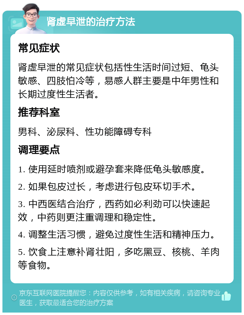 肾虚早泄的治疗方法 常见症状 肾虚早泄的常见症状包括性生活时间过短、龟头敏感、四肢怕冷等，易感人群主要是中年男性和长期过度性生活者。 推荐科室 男科、泌尿科、性功能障碍专科 调理要点 1. 使用延时喷剂或避孕套来降低龟头敏感度。 2. 如果包皮过长，考虑进行包皮环切手术。 3. 中西医结合治疗，西药如必利劲可以快速起效，中药则更注重调理和稳定性。 4. 调整生活习惯，避免过度性生活和精神压力。 5. 饮食上注意补肾壮阳，多吃黑豆、核桃、羊肉等食物。