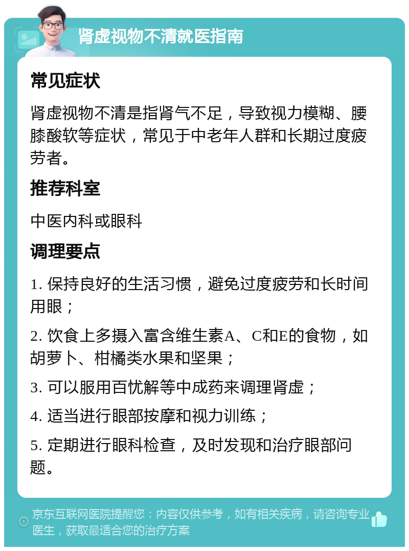 肾虚视物不清就医指南 常见症状 肾虚视物不清是指肾气不足，导致视力模糊、腰膝酸软等症状，常见于中老年人群和长期过度疲劳者。 推荐科室 中医内科或眼科 调理要点 1. 保持良好的生活习惯，避免过度疲劳和长时间用眼； 2. 饮食上多摄入富含维生素A、C和E的食物，如胡萝卜、柑橘类水果和坚果； 3. 可以服用百忧解等中成药来调理肾虚； 4. 适当进行眼部按摩和视力训练； 5. 定期进行眼科检查，及时发现和治疗眼部问题。