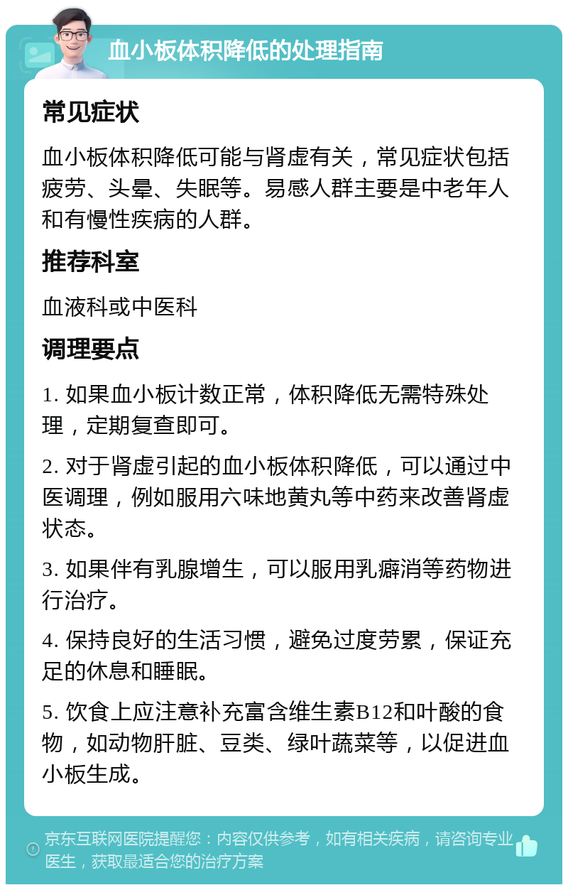 血小板体积降低的处理指南 常见症状 血小板体积降低可能与肾虚有关，常见症状包括疲劳、头晕、失眠等。易感人群主要是中老年人和有慢性疾病的人群。 推荐科室 血液科或中医科 调理要点 1. 如果血小板计数正常，体积降低无需特殊处理，定期复查即可。 2. 对于肾虚引起的血小板体积降低，可以通过中医调理，例如服用六味地黄丸等中药来改善肾虚状态。 3. 如果伴有乳腺增生，可以服用乳癖消等药物进行治疗。 4. 保持良好的生活习惯，避免过度劳累，保证充足的休息和睡眠。 5. 饮食上应注意补充富含维生素B12和叶酸的食物，如动物肝脏、豆类、绿叶蔬菜等，以促进血小板生成。