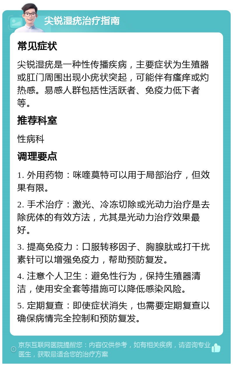 尖锐湿疣治疗指南 常见症状 尖锐湿疣是一种性传播疾病，主要症状为生殖器或肛门周围出现小疣状突起，可能伴有瘙痒或灼热感。易感人群包括性活跃者、免疫力低下者等。 推荐科室 性病科 调理要点 1. 外用药物：咪喹莫特可以用于局部治疗，但效果有限。 2. 手术治疗：激光、冷冻切除或光动力治疗是去除疣体的有效方法，尤其是光动力治疗效果最好。 3. 提高免疫力：口服转移因子、胸腺肽或打干扰素针可以增强免疫力，帮助预防复发。 4. 注意个人卫生：避免性行为，保持生殖器清洁，使用安全套等措施可以降低感染风险。 5. 定期复查：即使症状消失，也需要定期复查以确保病情完全控制和预防复发。