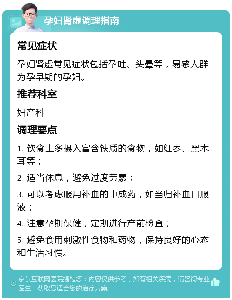 孕妇肾虚调理指南 常见症状 孕妇肾虚常见症状包括孕吐、头晕等，易感人群为孕早期的孕妇。 推荐科室 妇产科 调理要点 1. 饮食上多摄入富含铁质的食物，如红枣、黑木耳等； 2. 适当休息，避免过度劳累； 3. 可以考虑服用补血的中成药，如当归补血口服液； 4. 注意孕期保健，定期进行产前检查； 5. 避免食用刺激性食物和药物，保持良好的心态和生活习惯。