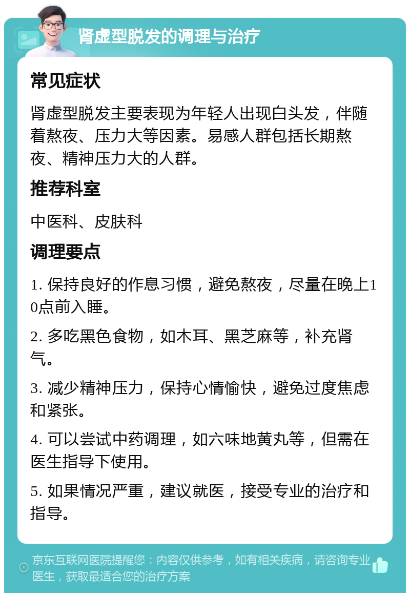 肾虚型脱发的调理与治疗 常见症状 肾虚型脱发主要表现为年轻人出现白头发，伴随着熬夜、压力大等因素。易感人群包括长期熬夜、精神压力大的人群。 推荐科室 中医科、皮肤科 调理要点 1. 保持良好的作息习惯，避免熬夜，尽量在晚上10点前入睡。 2. 多吃黑色食物，如木耳、黑芝麻等，补充肾气。 3. 减少精神压力，保持心情愉快，避免过度焦虑和紧张。 4. 可以尝试中药调理，如六味地黄丸等，但需在医生指导下使用。 5. 如果情况严重，建议就医，接受专业的治疗和指导。