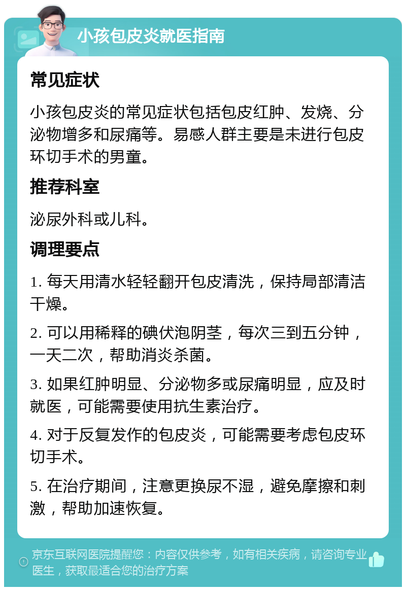 小孩包皮炎就医指南 常见症状 小孩包皮炎的常见症状包括包皮红肿、发烧、分泌物增多和尿痛等。易感人群主要是未进行包皮环切手术的男童。 推荐科室 泌尿外科或儿科。 调理要点 1. 每天用清水轻轻翻开包皮清洗，保持局部清洁干燥。 2. 可以用稀释的碘伏泡阴茎，每次三到五分钟，一天二次，帮助消炎杀菌。 3. 如果红肿明显、分泌物多或尿痛明显，应及时就医，可能需要使用抗生素治疗。 4. 对于反复发作的包皮炎，可能需要考虑包皮环切手术。 5. 在治疗期间，注意更换尿不湿，避免摩擦和刺激，帮助加速恢复。