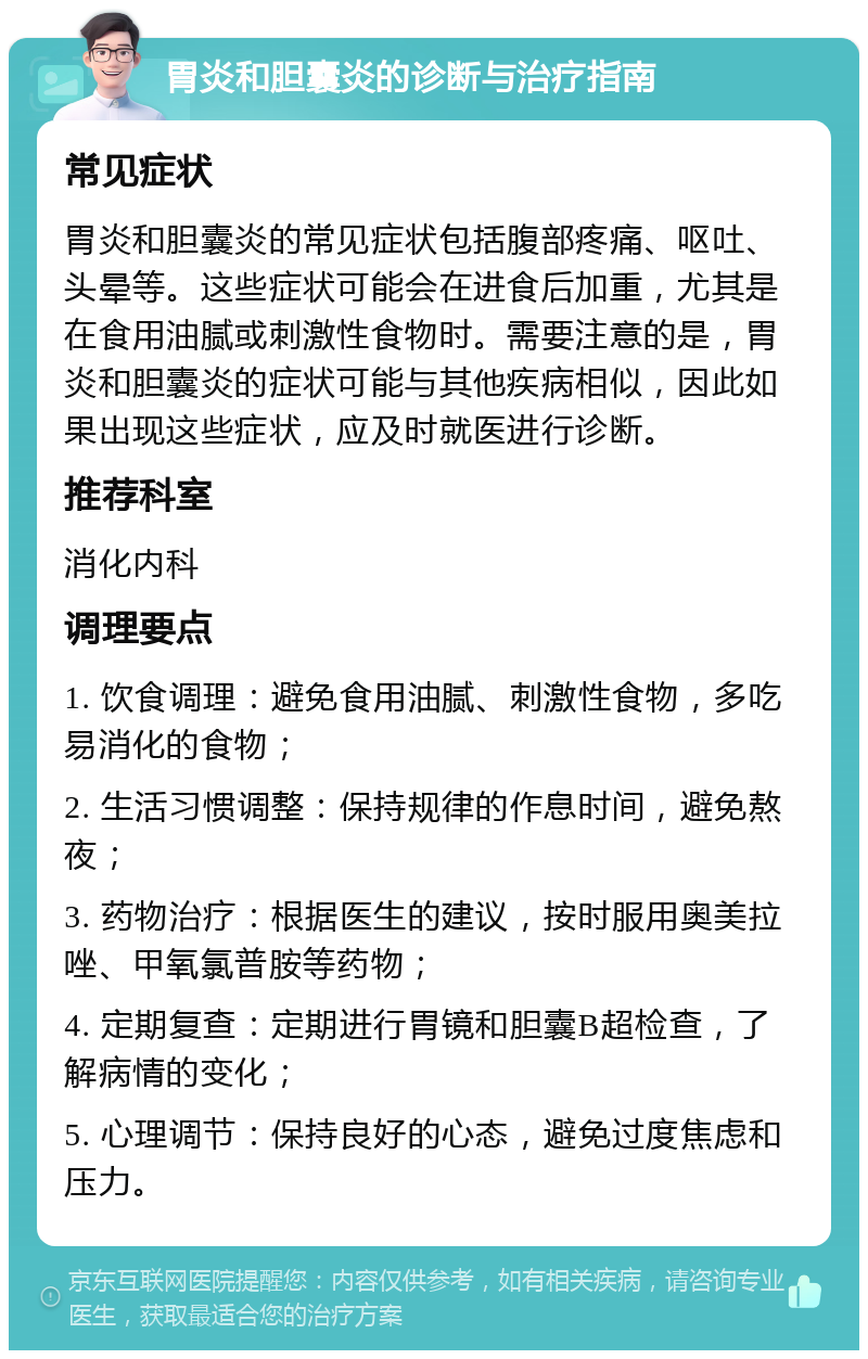 胃炎和胆囊炎的诊断与治疗指南 常见症状 胃炎和胆囊炎的常见症状包括腹部疼痛、呕吐、头晕等。这些症状可能会在进食后加重，尤其是在食用油腻或刺激性食物时。需要注意的是，胃炎和胆囊炎的症状可能与其他疾病相似，因此如果出现这些症状，应及时就医进行诊断。 推荐科室 消化内科 调理要点 1. 饮食调理：避免食用油腻、刺激性食物，多吃易消化的食物； 2. 生活习惯调整：保持规律的作息时间，避免熬夜； 3. 药物治疗：根据医生的建议，按时服用奥美拉唑、甲氧氯普胺等药物； 4. 定期复查：定期进行胃镜和胆囊B超检查，了解病情的变化； 5. 心理调节：保持良好的心态，避免过度焦虑和压力。