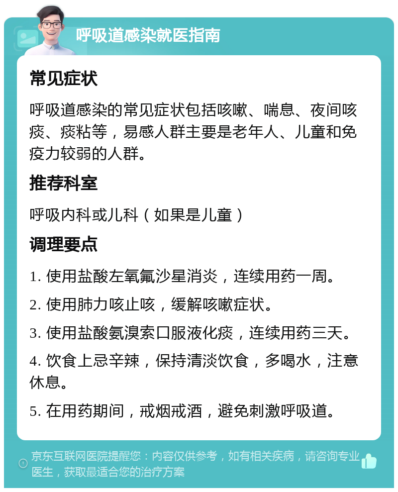 呼吸道感染就医指南 常见症状 呼吸道感染的常见症状包括咳嗽、喘息、夜间咳痰、痰粘等，易感人群主要是老年人、儿童和免疫力较弱的人群。 推荐科室 呼吸内科或儿科（如果是儿童） 调理要点 1. 使用盐酸左氧氟沙星消炎，连续用药一周。 2. 使用肺力咳止咳，缓解咳嗽症状。 3. 使用盐酸氨溴索口服液化痰，连续用药三天。 4. 饮食上忌辛辣，保持清淡饮食，多喝水，注意休息。 5. 在用药期间，戒烟戒酒，避免刺激呼吸道。