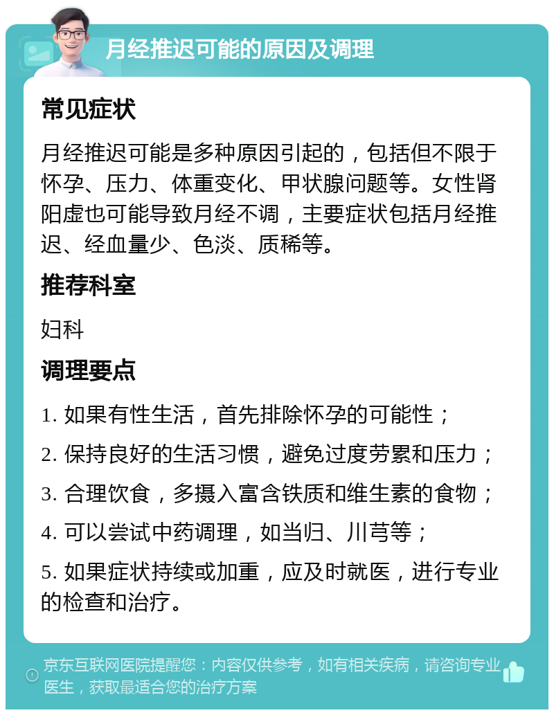 月经推迟可能的原因及调理 常见症状 月经推迟可能是多种原因引起的，包括但不限于怀孕、压力、体重变化、甲状腺问题等。女性肾阳虚也可能导致月经不调，主要症状包括月经推迟、经血量少、色淡、质稀等。 推荐科室 妇科 调理要点 1. 如果有性生活，首先排除怀孕的可能性； 2. 保持良好的生活习惯，避免过度劳累和压力； 3. 合理饮食，多摄入富含铁质和维生素的食物； 4. 可以尝试中药调理，如当归、川芎等； 5. 如果症状持续或加重，应及时就医，进行专业的检查和治疗。