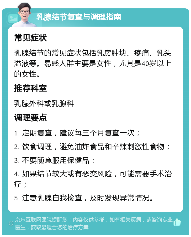 乳腺结节复查与调理指南 常见症状 乳腺结节的常见症状包括乳房肿块、疼痛、乳头溢液等。易感人群主要是女性，尤其是40岁以上的女性。 推荐科室 乳腺外科或乳腺科 调理要点 1. 定期复查，建议每三个月复查一次； 2. 饮食调理，避免油炸食品和辛辣刺激性食物； 3. 不要随意服用保健品； 4. 如果结节较大或有恶变风险，可能需要手术治疗； 5. 注意乳腺自我检查，及时发现异常情况。