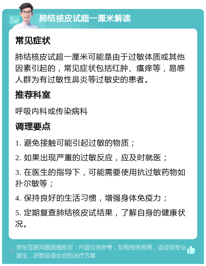 肺结核皮试超一厘米解读 常见症状 肺结核皮试超一厘米可能是由于过敏体质或其他因素引起的，常见症状包括红肿、瘙痒等，易感人群为有过敏性鼻炎等过敏史的患者。 推荐科室 呼吸内科或传染病科 调理要点 1. 避免接触可能引起过敏的物质； 2. 如果出现严重的过敏反应，应及时就医； 3. 在医生的指导下，可能需要使用抗过敏药物如扑尔敏等； 4. 保持良好的生活习惯，增强身体免疫力； 5. 定期复查肺结核皮试结果，了解自身的健康状况。