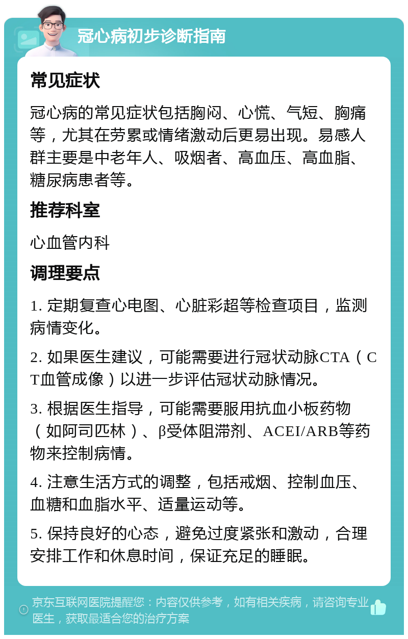 冠心病初步诊断指南 常见症状 冠心病的常见症状包括胸闷、心慌、气短、胸痛等，尤其在劳累或情绪激动后更易出现。易感人群主要是中老年人、吸烟者、高血压、高血脂、糖尿病患者等。 推荐科室 心血管内科 调理要点 1. 定期复查心电图、心脏彩超等检查项目，监测病情变化。 2. 如果医生建议，可能需要进行冠状动脉CTA（CT血管成像）以进一步评估冠状动脉情况。 3. 根据医生指导，可能需要服用抗血小板药物（如阿司匹林）、β受体阻滞剂、ACEI/ARB等药物来控制病情。 4. 注意生活方式的调整，包括戒烟、控制血压、血糖和血脂水平、适量运动等。 5. 保持良好的心态，避免过度紧张和激动，合理安排工作和休息时间，保证充足的睡眠。