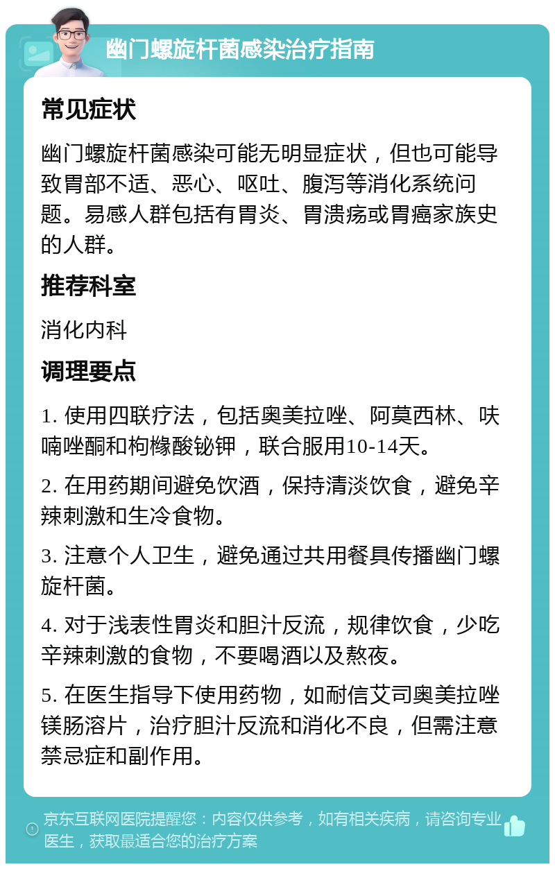 幽门螺旋杆菌感染治疗指南 常见症状 幽门螺旋杆菌感染可能无明显症状，但也可能导致胃部不适、恶心、呕吐、腹泻等消化系统问题。易感人群包括有胃炎、胃溃疡或胃癌家族史的人群。 推荐科室 消化内科 调理要点 1. 使用四联疗法，包括奥美拉唑、阿莫西林、呋喃唑酮和枸橼酸铋钾，联合服用10-14天。 2. 在用药期间避免饮酒，保持清淡饮食，避免辛辣刺激和生冷食物。 3. 注意个人卫生，避免通过共用餐具传播幽门螺旋杆菌。 4. 对于浅表性胃炎和胆汁反流，规律饮食，少吃辛辣刺激的食物，不要喝酒以及熬夜。 5. 在医生指导下使用药物，如耐信艾司奥美拉唑镁肠溶片，治疗胆汁反流和消化不良，但需注意禁忌症和副作用。