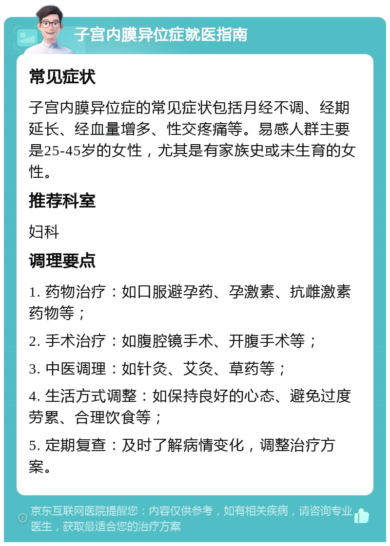 子宫内膜异位症就医指南 常见症状 子宫内膜异位症的常见症状包括月经不调、经期延长、经血量增多、性交疼痛等。易感人群主要是25-45岁的女性，尤其是有家族史或未生育的女性。 推荐科室 妇科 调理要点 1. 药物治疗：如口服避孕药、孕激素、抗雌激素药物等； 2. 手术治疗：如腹腔镜手术、开腹手术等； 3. 中医调理：如针灸、艾灸、草药等； 4. 生活方式调整：如保持良好的心态、避免过度劳累、合理饮食等； 5. 定期复查：及时了解病情变化，调整治疗方案。