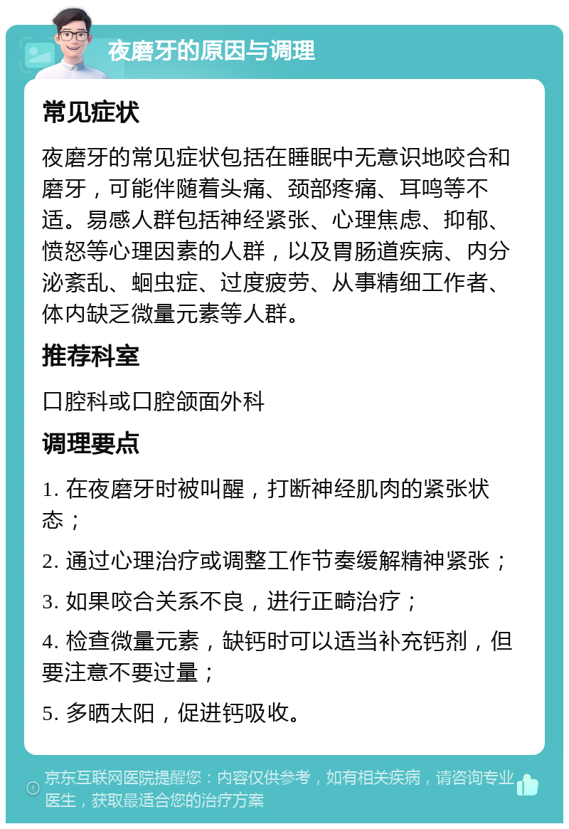 夜磨牙的原因与调理 常见症状 夜磨牙的常见症状包括在睡眠中无意识地咬合和磨牙，可能伴随着头痛、颈部疼痛、耳鸣等不适。易感人群包括神经紧张、心理焦虑、抑郁、愤怒等心理因素的人群，以及胃肠道疾病、内分泌紊乱、蛔虫症、过度疲劳、从事精细工作者、体内缺乏微量元素等人群。 推荐科室 口腔科或口腔颌面外科 调理要点 1. 在夜磨牙时被叫醒，打断神经肌肉的紧张状态； 2. 通过心理治疗或调整工作节奏缓解精神紧张； 3. 如果咬合关系不良，进行正畸治疗； 4. 检查微量元素，缺钙时可以适当补充钙剂，但要注意不要过量； 5. 多晒太阳，促进钙吸收。