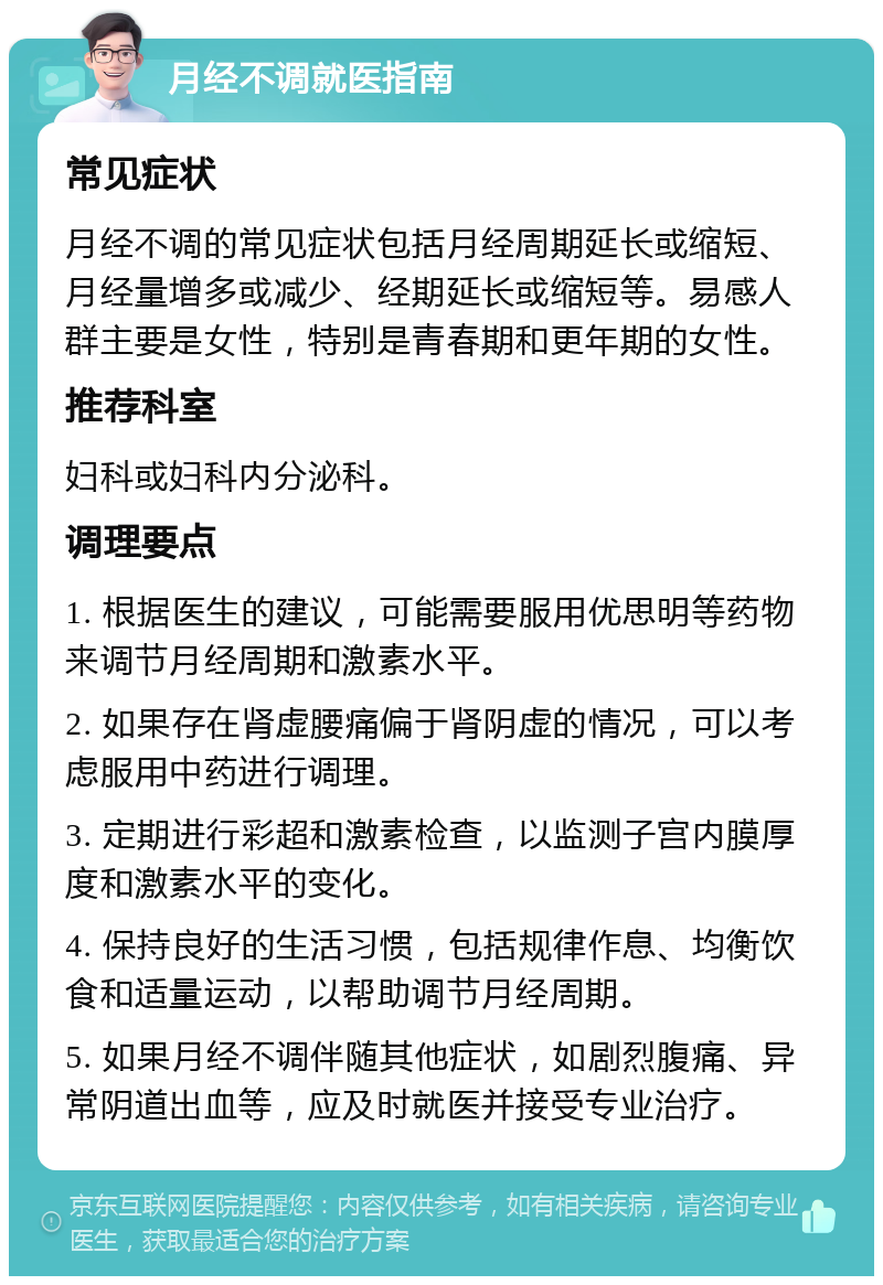 月经不调就医指南 常见症状 月经不调的常见症状包括月经周期延长或缩短、月经量增多或减少、经期延长或缩短等。易感人群主要是女性，特别是青春期和更年期的女性。 推荐科室 妇科或妇科内分泌科。 调理要点 1. 根据医生的建议，可能需要服用优思明等药物来调节月经周期和激素水平。 2. 如果存在肾虚腰痛偏于肾阴虚的情况，可以考虑服用中药进行调理。 3. 定期进行彩超和激素检查，以监测子宫内膜厚度和激素水平的变化。 4. 保持良好的生活习惯，包括规律作息、均衡饮食和适量运动，以帮助调节月经周期。 5. 如果月经不调伴随其他症状，如剧烈腹痛、异常阴道出血等，应及时就医并接受专业治疗。