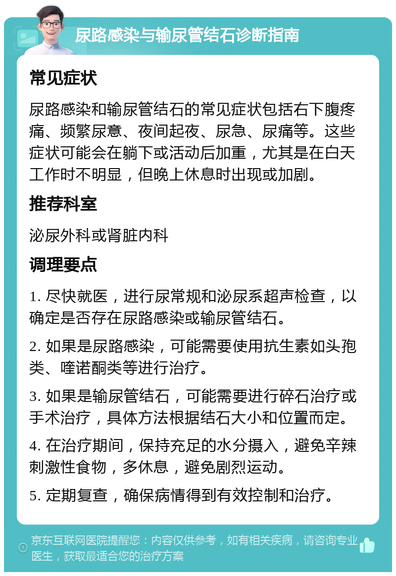 尿路感染与输尿管结石诊断指南 常见症状 尿路感染和输尿管结石的常见症状包括右下腹疼痛、频繁尿意、夜间起夜、尿急、尿痛等。这些症状可能会在躺下或活动后加重，尤其是在白天工作时不明显，但晚上休息时出现或加剧。 推荐科室 泌尿外科或肾脏内科 调理要点 1. 尽快就医，进行尿常规和泌尿系超声检查，以确定是否存在尿路感染或输尿管结石。 2. 如果是尿路感染，可能需要使用抗生素如头孢类、喹诺酮类等进行治疗。 3. 如果是输尿管结石，可能需要进行碎石治疗或手术治疗，具体方法根据结石大小和位置而定。 4. 在治疗期间，保持充足的水分摄入，避免辛辣刺激性食物，多休息，避免剧烈运动。 5. 定期复查，确保病情得到有效控制和治疗。