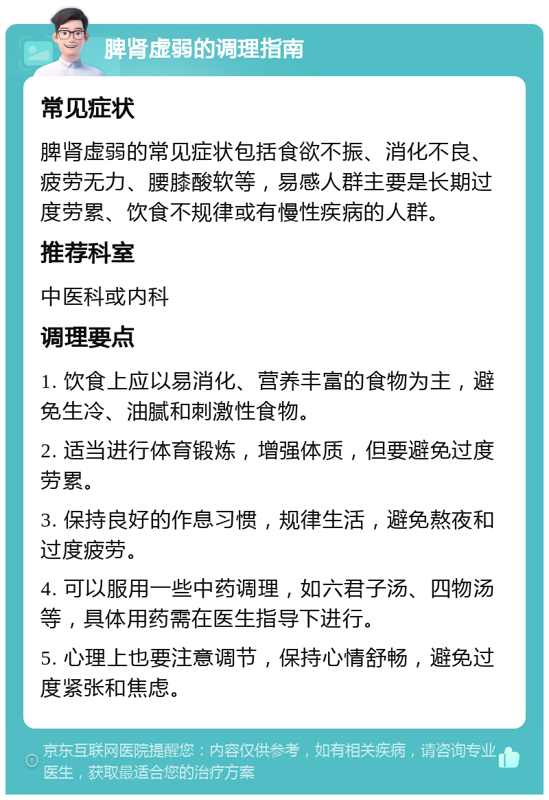 脾肾虚弱的调理指南 常见症状 脾肾虚弱的常见症状包括食欲不振、消化不良、疲劳无力、腰膝酸软等，易感人群主要是长期过度劳累、饮食不规律或有慢性疾病的人群。 推荐科室 中医科或内科 调理要点 1. 饮食上应以易消化、营养丰富的食物为主，避免生冷、油腻和刺激性食物。 2. 适当进行体育锻炼，增强体质，但要避免过度劳累。 3. 保持良好的作息习惯，规律生活，避免熬夜和过度疲劳。 4. 可以服用一些中药调理，如六君子汤、四物汤等，具体用药需在医生指导下进行。 5. 心理上也要注意调节，保持心情舒畅，避免过度紧张和焦虑。