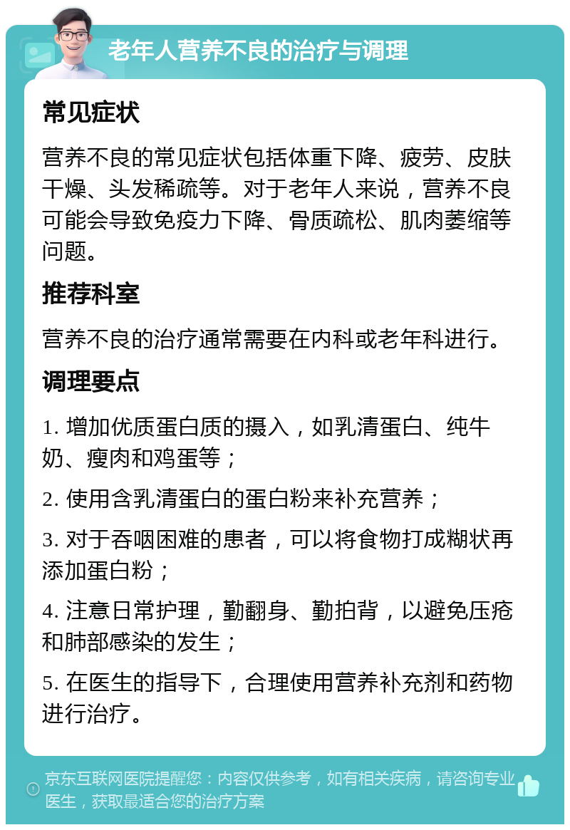 老年人营养不良的治疗与调理 常见症状 营养不良的常见症状包括体重下降、疲劳、皮肤干燥、头发稀疏等。对于老年人来说，营养不良可能会导致免疫力下降、骨质疏松、肌肉萎缩等问题。 推荐科室 营养不良的治疗通常需要在内科或老年科进行。 调理要点 1. 增加优质蛋白质的摄入，如乳清蛋白、纯牛奶、瘦肉和鸡蛋等； 2. 使用含乳清蛋白的蛋白粉来补充营养； 3. 对于吞咽困难的患者，可以将食物打成糊状再添加蛋白粉； 4. 注意日常护理，勤翻身、勤拍背，以避免压疮和肺部感染的发生； 5. 在医生的指导下，合理使用营养补充剂和药物进行治疗。