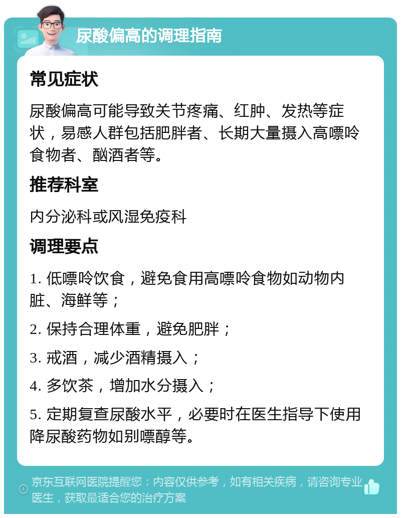 尿酸偏高的调理指南 常见症状 尿酸偏高可能导致关节疼痛、红肿、发热等症状，易感人群包括肥胖者、长期大量摄入高嘌呤食物者、酗酒者等。 推荐科室 内分泌科或风湿免疫科 调理要点 1. 低嘌呤饮食，避免食用高嘌呤食物如动物内脏、海鲜等； 2. 保持合理体重，避免肥胖； 3. 戒酒，减少酒精摄入； 4. 多饮茶，增加水分摄入； 5. 定期复查尿酸水平，必要时在医生指导下使用降尿酸药物如别嘌醇等。