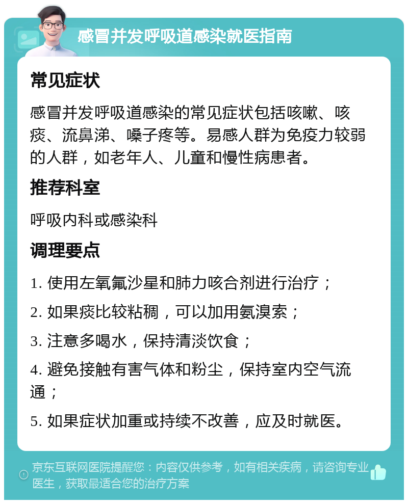 感冒并发呼吸道感染就医指南 常见症状 感冒并发呼吸道感染的常见症状包括咳嗽、咳痰、流鼻涕、嗓子疼等。易感人群为免疫力较弱的人群，如老年人、儿童和慢性病患者。 推荐科室 呼吸内科或感染科 调理要点 1. 使用左氧氟沙星和肺力咳合剂进行治疗； 2. 如果痰比较粘稠，可以加用氨溴索； 3. 注意多喝水，保持清淡饮食； 4. 避免接触有害气体和粉尘，保持室内空气流通； 5. 如果症状加重或持续不改善，应及时就医。