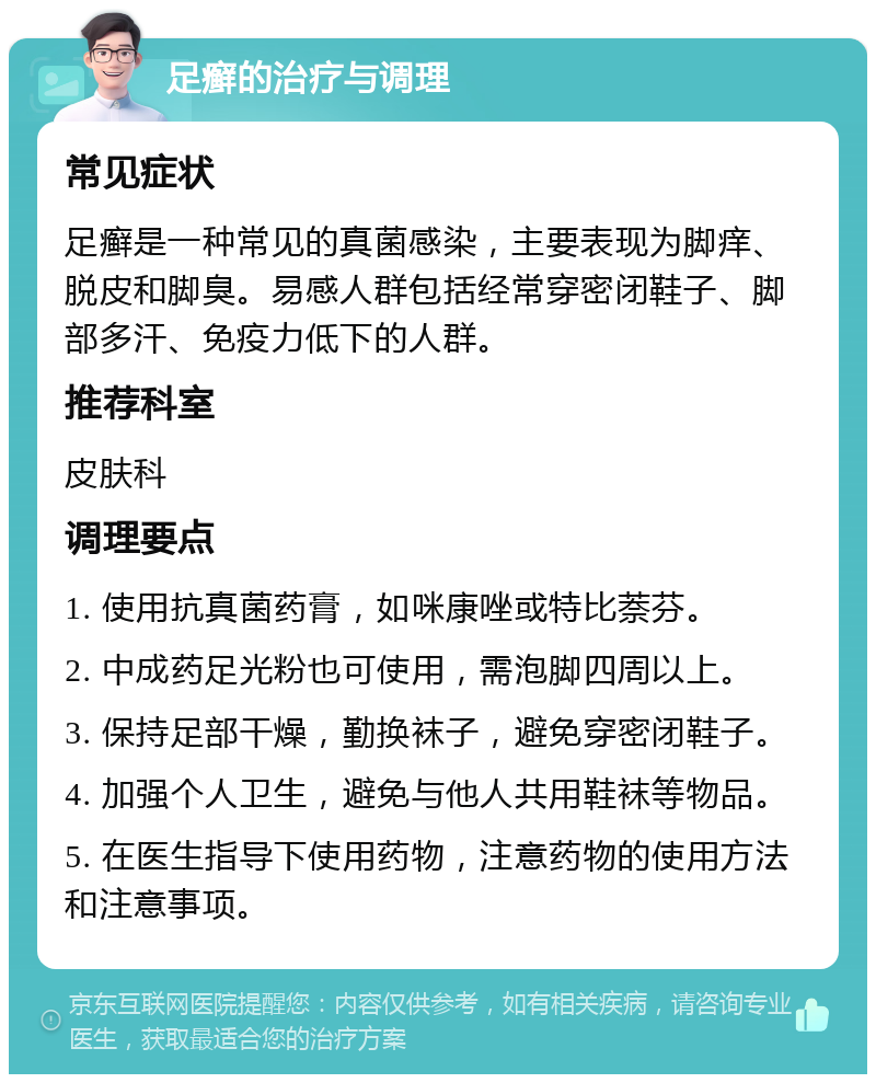 足癣的治疗与调理 常见症状 足癣是一种常见的真菌感染，主要表现为脚痒、脱皮和脚臭。易感人群包括经常穿密闭鞋子、脚部多汗、免疫力低下的人群。 推荐科室 皮肤科 调理要点 1. 使用抗真菌药膏，如咪康唑或特比萘芬。 2. 中成药足光粉也可使用，需泡脚四周以上。 3. 保持足部干燥，勤换袜子，避免穿密闭鞋子。 4. 加强个人卫生，避免与他人共用鞋袜等物品。 5. 在医生指导下使用药物，注意药物的使用方法和注意事项。