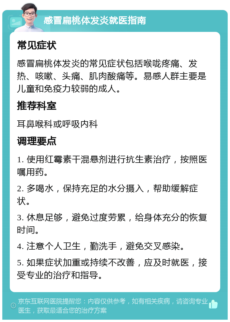 感冒扁桃体发炎就医指南 常见症状 感冒扁桃体发炎的常见症状包括喉咙疼痛、发热、咳嗽、头痛、肌肉酸痛等。易感人群主要是儿童和免疫力较弱的成人。 推荐科室 耳鼻喉科或呼吸内科 调理要点 1. 使用红霉素干混悬剂进行抗生素治疗，按照医嘱用药。 2. 多喝水，保持充足的水分摄入，帮助缓解症状。 3. 休息足够，避免过度劳累，给身体充分的恢复时间。 4. 注意个人卫生，勤洗手，避免交叉感染。 5. 如果症状加重或持续不改善，应及时就医，接受专业的治疗和指导。