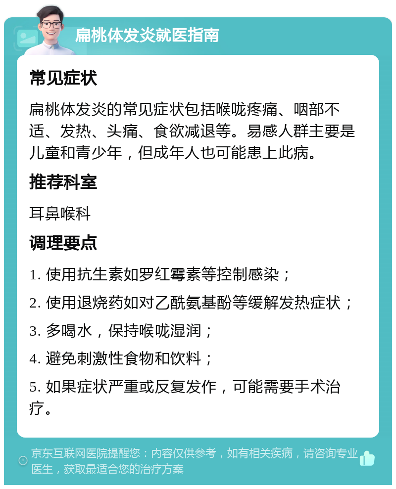 扁桃体发炎就医指南 常见症状 扁桃体发炎的常见症状包括喉咙疼痛、咽部不适、发热、头痛、食欲减退等。易感人群主要是儿童和青少年，但成年人也可能患上此病。 推荐科室 耳鼻喉科 调理要点 1. 使用抗生素如罗红霉素等控制感染； 2. 使用退烧药如对乙酰氨基酚等缓解发热症状； 3. 多喝水，保持喉咙湿润； 4. 避免刺激性食物和饮料； 5. 如果症状严重或反复发作，可能需要手术治疗。