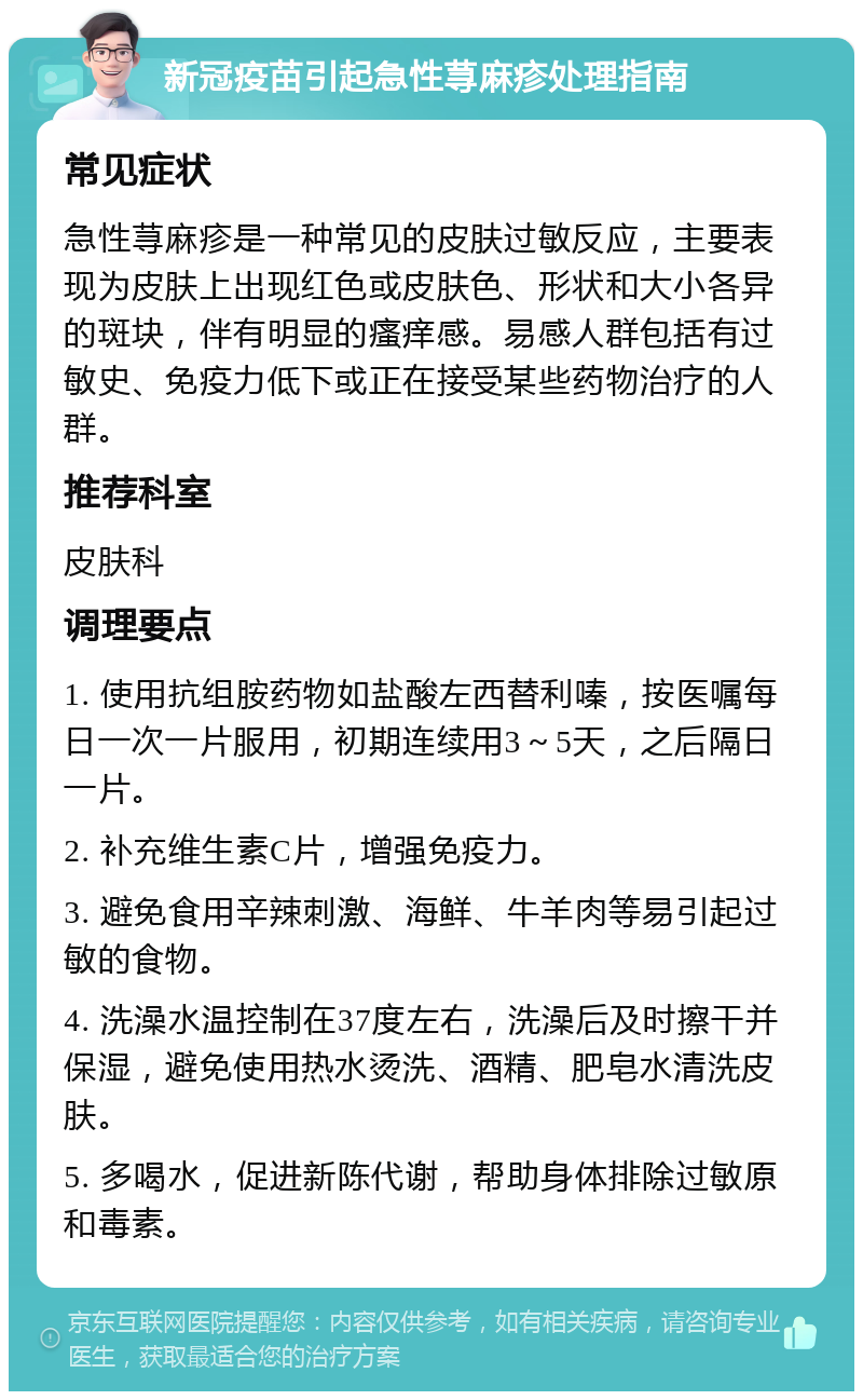 新冠疫苗引起急性荨麻疹处理指南 常见症状 急性荨麻疹是一种常见的皮肤过敏反应，主要表现为皮肤上出现红色或皮肤色、形状和大小各异的斑块，伴有明显的瘙痒感。易感人群包括有过敏史、免疫力低下或正在接受某些药物治疗的人群。 推荐科室 皮肤科 调理要点 1. 使用抗组胺药物如盐酸左西替利嗪，按医嘱每日一次一片服用，初期连续用3～5天，之后隔日一片。 2. 补充维生素C片，增强免疫力。 3. 避免食用辛辣刺激、海鲜、牛羊肉等易引起过敏的食物。 4. 洗澡水温控制在37度左右，洗澡后及时擦干并保湿，避免使用热水烫洗、酒精、肥皂水清洗皮肤。 5. 多喝水，促进新陈代谢，帮助身体排除过敏原和毒素。