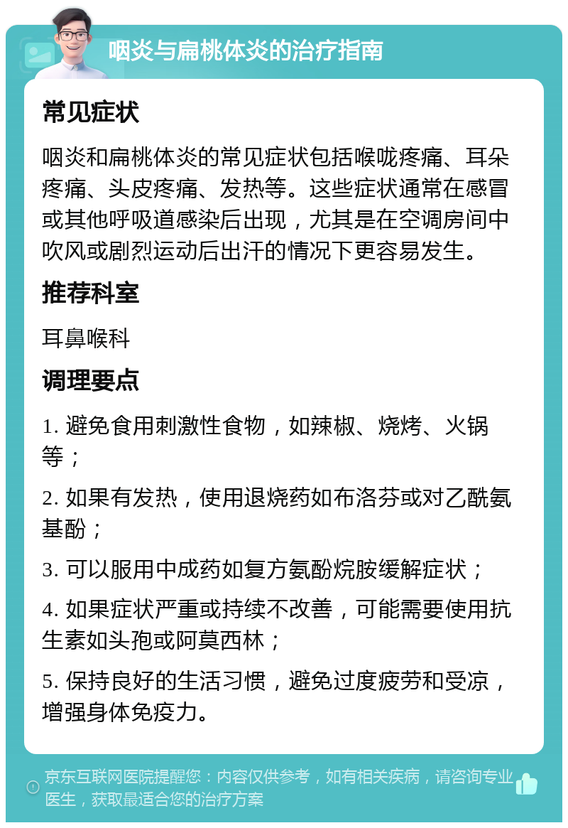 咽炎与扁桃体炎的治疗指南 常见症状 咽炎和扁桃体炎的常见症状包括喉咙疼痛、耳朵疼痛、头皮疼痛、发热等。这些症状通常在感冒或其他呼吸道感染后出现，尤其是在空调房间中吹风或剧烈运动后出汗的情况下更容易发生。 推荐科室 耳鼻喉科 调理要点 1. 避免食用刺激性食物，如辣椒、烧烤、火锅等； 2. 如果有发热，使用退烧药如布洛芬或对乙酰氨基酚； 3. 可以服用中成药如复方氨酚烷胺缓解症状； 4. 如果症状严重或持续不改善，可能需要使用抗生素如头孢或阿莫西林； 5. 保持良好的生活习惯，避免过度疲劳和受凉，增强身体免疫力。