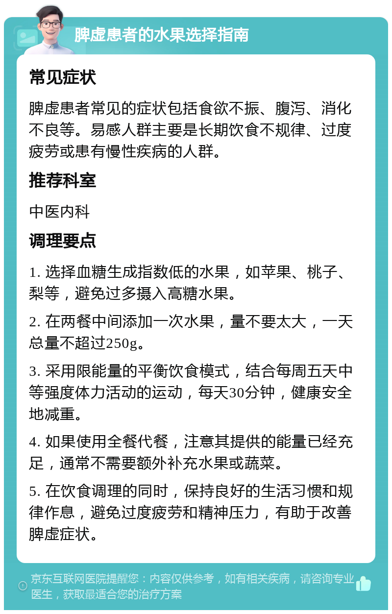 脾虚患者的水果选择指南 常见症状 脾虚患者常见的症状包括食欲不振、腹泻、消化不良等。易感人群主要是长期饮食不规律、过度疲劳或患有慢性疾病的人群。 推荐科室 中医内科 调理要点 1. 选择血糖生成指数低的水果，如苹果、桃子、梨等，避免过多摄入高糖水果。 2. 在两餐中间添加一次水果，量不要太大，一天总量不超过250g。 3. 采用限能量的平衡饮食模式，结合每周五天中等强度体力活动的运动，每天30分钟，健康安全地减重。 4. 如果使用全餐代餐，注意其提供的能量已经充足，通常不需要额外补充水果或蔬菜。 5. 在饮食调理的同时，保持良好的生活习惯和规律作息，避免过度疲劳和精神压力，有助于改善脾虚症状。