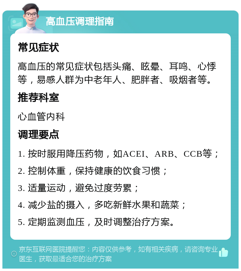 高血压调理指南 常见症状 高血压的常见症状包括头痛、眩晕、耳鸣、心悸等，易感人群为中老年人、肥胖者、吸烟者等。 推荐科室 心血管内科 调理要点 1. 按时服用降压药物，如ACEI、ARB、CCB等； 2. 控制体重，保持健康的饮食习惯； 3. 适量运动，避免过度劳累； 4. 减少盐的摄入，多吃新鲜水果和蔬菜； 5. 定期监测血压，及时调整治疗方案。