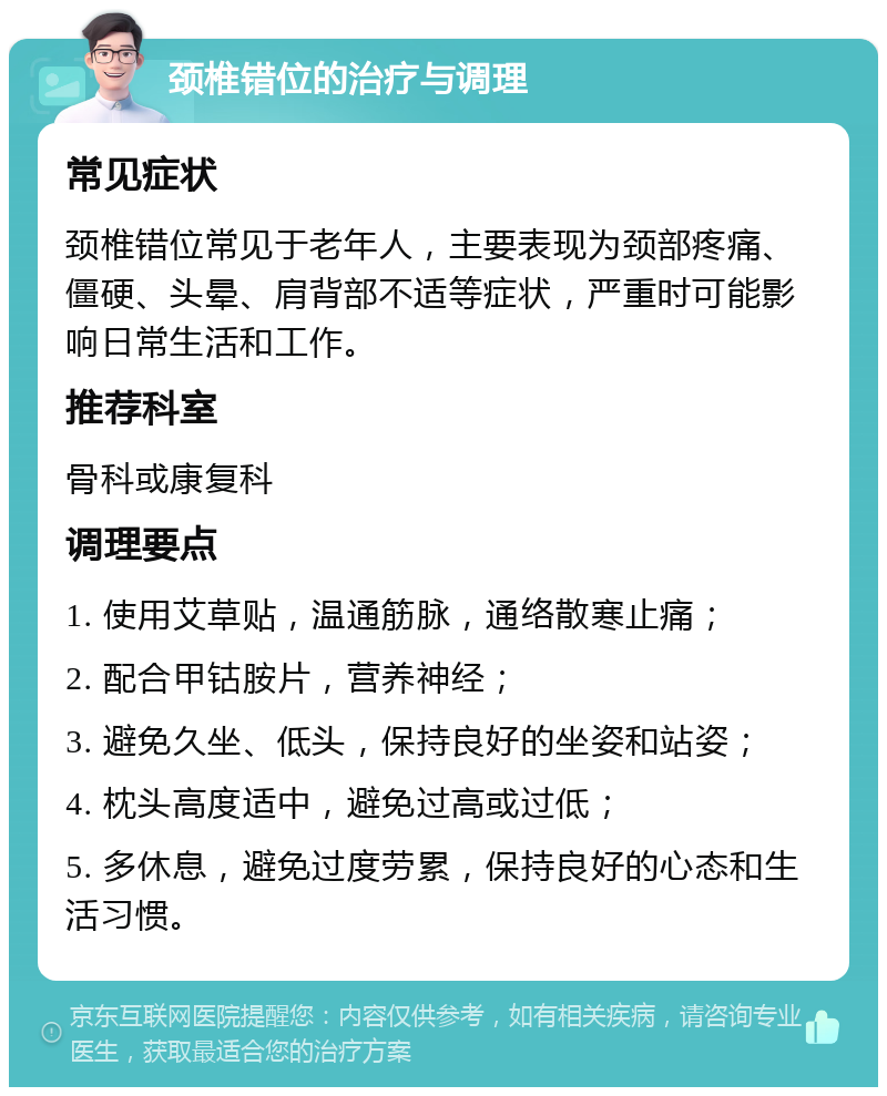 颈椎错位的治疗与调理 常见症状 颈椎错位常见于老年人，主要表现为颈部疼痛、僵硬、头晕、肩背部不适等症状，严重时可能影响日常生活和工作。 推荐科室 骨科或康复科 调理要点 1. 使用艾草贴，温通筋脉，通络散寒止痛； 2. 配合甲钴胺片，营养神经； 3. 避免久坐、低头，保持良好的坐姿和站姿； 4. 枕头高度适中，避免过高或过低； 5. 多休息，避免过度劳累，保持良好的心态和生活习惯。