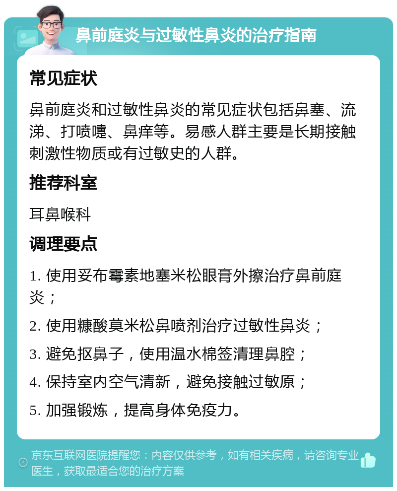 鼻前庭炎与过敏性鼻炎的治疗指南 常见症状 鼻前庭炎和过敏性鼻炎的常见症状包括鼻塞、流涕、打喷嚏、鼻痒等。易感人群主要是长期接触刺激性物质或有过敏史的人群。 推荐科室 耳鼻喉科 调理要点 1. 使用妥布霉素地塞米松眼膏外擦治疗鼻前庭炎； 2. 使用糠酸莫米松鼻喷剂治疗过敏性鼻炎； 3. 避免抠鼻子，使用温水棉签清理鼻腔； 4. 保持室内空气清新，避免接触过敏原； 5. 加强锻炼，提高身体免疫力。