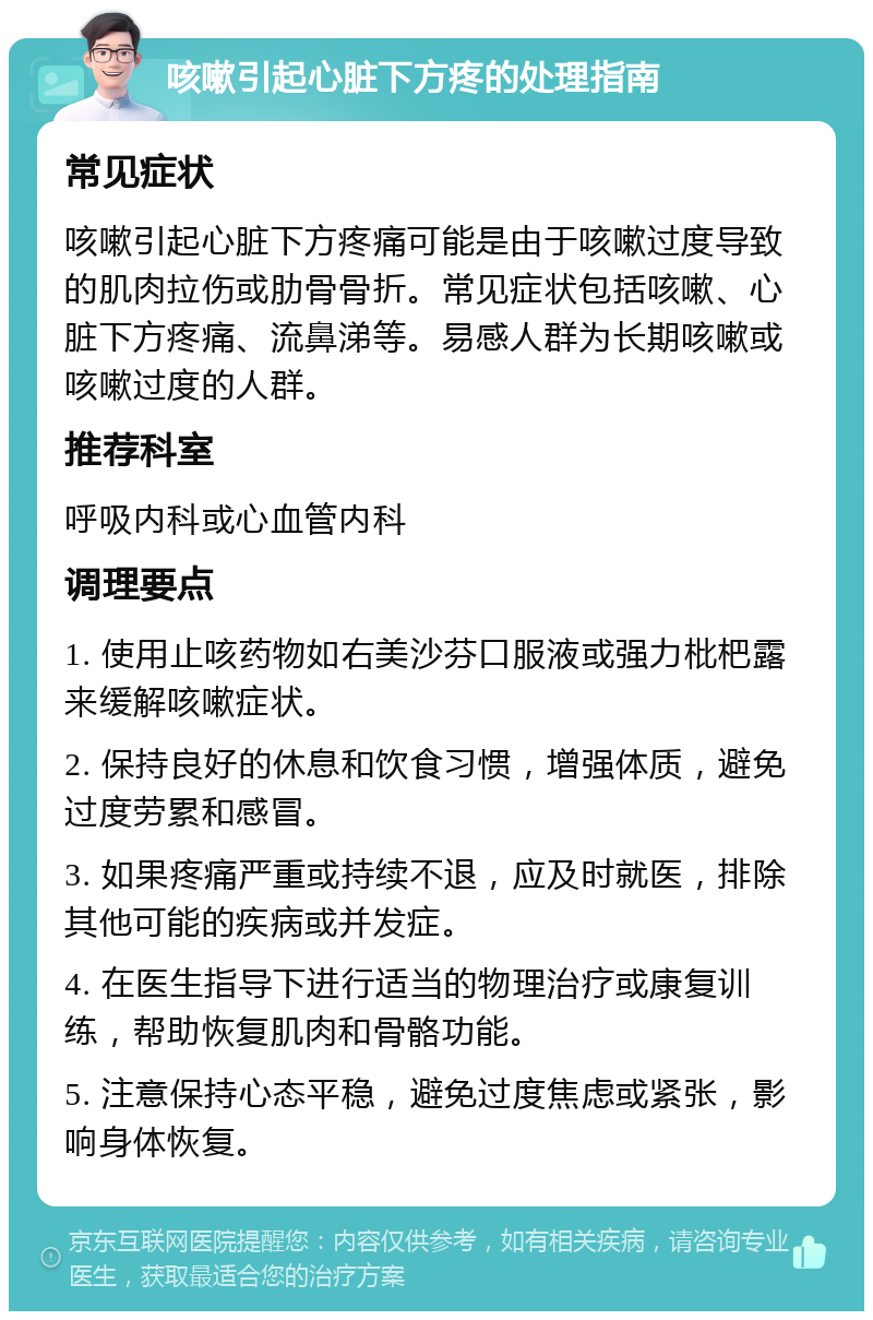 咳嗽引起心脏下方疼的处理指南 常见症状 咳嗽引起心脏下方疼痛可能是由于咳嗽过度导致的肌肉拉伤或肋骨骨折。常见症状包括咳嗽、心脏下方疼痛、流鼻涕等。易感人群为长期咳嗽或咳嗽过度的人群。 推荐科室 呼吸内科或心血管内科 调理要点 1. 使用止咳药物如右美沙芬口服液或强力枇杷露来缓解咳嗽症状。 2. 保持良好的休息和饮食习惯，增强体质，避免过度劳累和感冒。 3. 如果疼痛严重或持续不退，应及时就医，排除其他可能的疾病或并发症。 4. 在医生指导下进行适当的物理治疗或康复训练，帮助恢复肌肉和骨骼功能。 5. 注意保持心态平稳，避免过度焦虑或紧张，影响身体恢复。