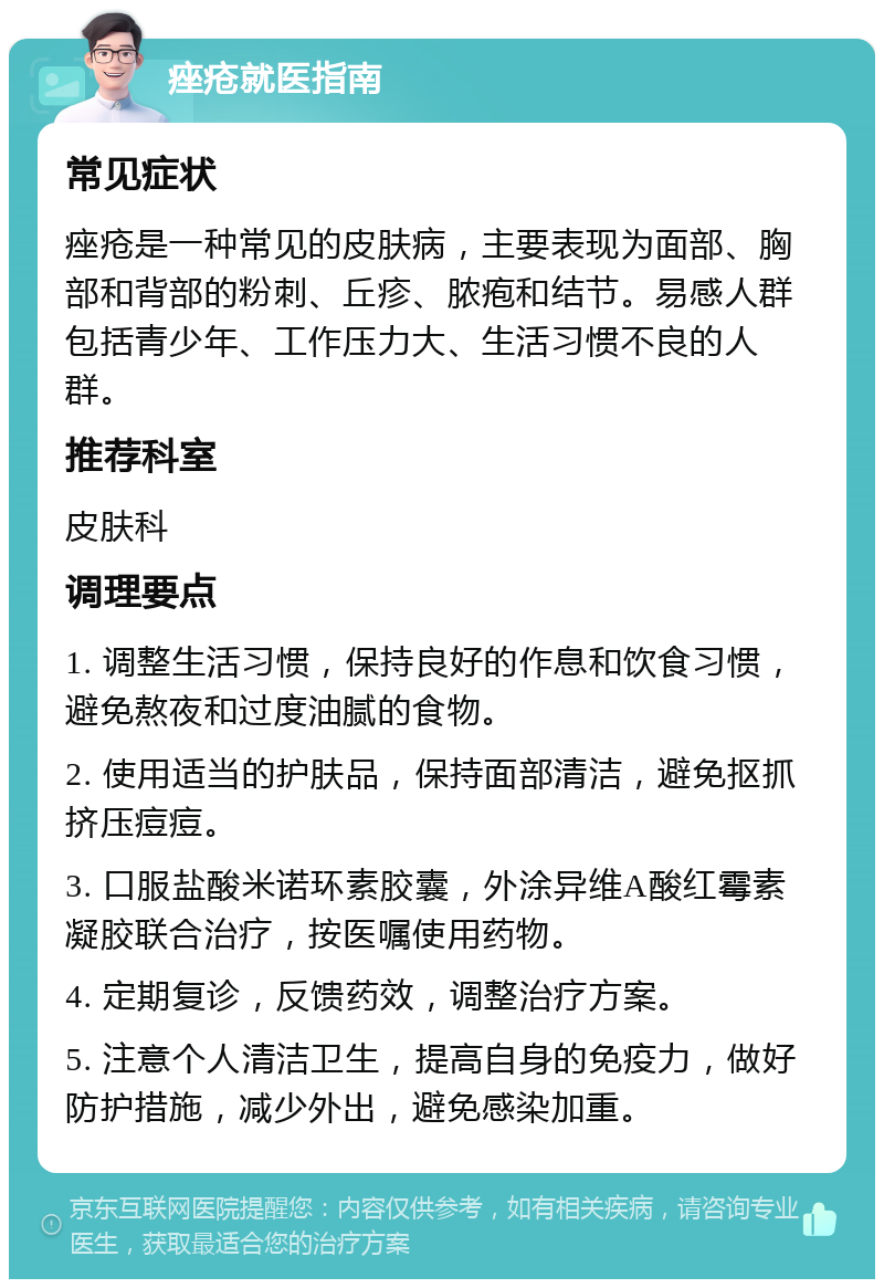 痤疮就医指南 常见症状 痤疮是一种常见的皮肤病，主要表现为面部、胸部和背部的粉刺、丘疹、脓疱和结节。易感人群包括青少年、工作压力大、生活习惯不良的人群。 推荐科室 皮肤科 调理要点 1. 调整生活习惯，保持良好的作息和饮食习惯，避免熬夜和过度油腻的食物。 2. 使用适当的护肤品，保持面部清洁，避免抠抓挤压痘痘。 3. 口服盐酸米诺环素胶囊，外涂异维A酸红霉素凝胶联合治疗，按医嘱使用药物。 4. 定期复诊，反馈药效，调整治疗方案。 5. 注意个人清洁卫生，提高自身的免疫力，做好防护措施，减少外出，避免感染加重。