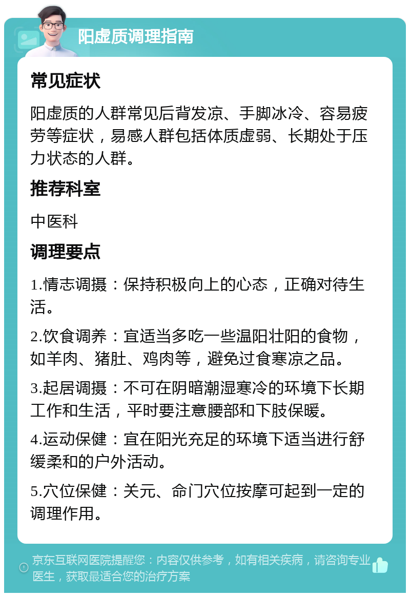 阳虚质调理指南 常见症状 阳虚质的人群常见后背发凉、手脚冰冷、容易疲劳等症状，易感人群包括体质虚弱、长期处于压力状态的人群。 推荐科室 中医科 调理要点 1.情志调摄：保持积极向上的心态，正确对待生活。 2.饮食调养：宜适当多吃一些温阳壮阳的食物，如羊肉、猪肚、鸡肉等，避免过食寒凉之品。 3.起居调摄：不可在阴暗潮湿寒冷的环境下长期工作和生活，平时要注意腰部和下肢保暖。 4.运动保健：宜在阳光充足的环境下适当进行舒缓柔和的户外活动。 5.穴位保健：关元、命门穴位按摩可起到一定的调理作用。