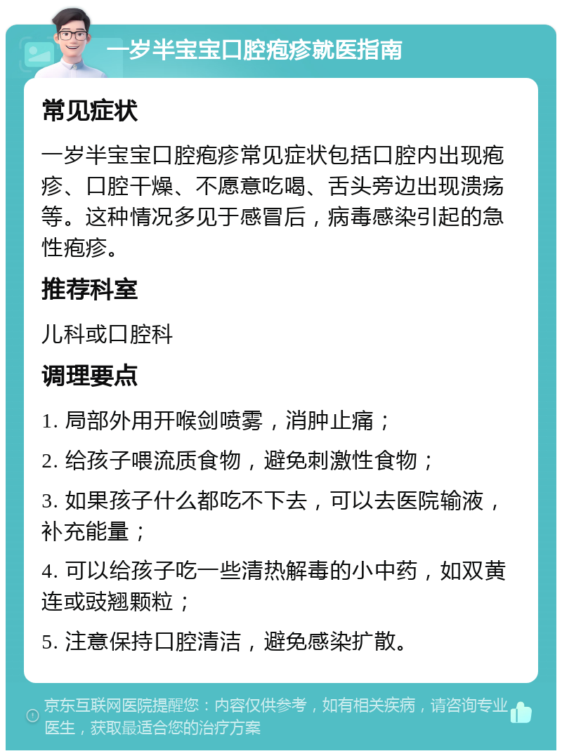 一岁半宝宝口腔疱疹就医指南 常见症状 一岁半宝宝口腔疱疹常见症状包括口腔内出现疱疹、口腔干燥、不愿意吃喝、舌头旁边出现溃疡等。这种情况多见于感冒后，病毒感染引起的急性疱疹。 推荐科室 儿科或口腔科 调理要点 1. 局部外用开喉剑喷雾，消肿止痛； 2. 给孩子喂流质食物，避免刺激性食物； 3. 如果孩子什么都吃不下去，可以去医院输液，补充能量； 4. 可以给孩子吃一些清热解毒的小中药，如双黄连或豉翘颗粒； 5. 注意保持口腔清洁，避免感染扩散。