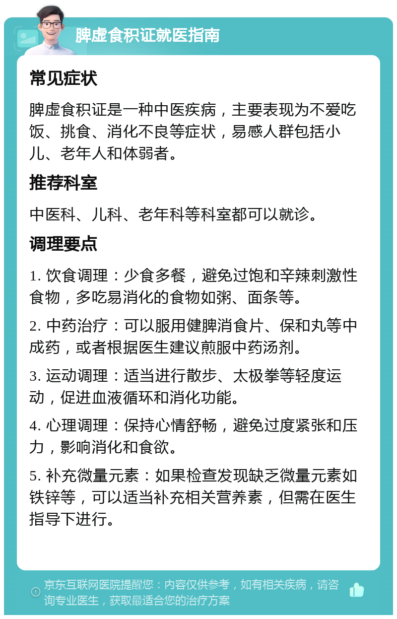 脾虚食积证就医指南 常见症状 脾虚食积证是一种中医疾病，主要表现为不爱吃饭、挑食、消化不良等症状，易感人群包括小儿、老年人和体弱者。 推荐科室 中医科、儿科、老年科等科室都可以就诊。 调理要点 1. 饮食调理：少食多餐，避免过饱和辛辣刺激性食物，多吃易消化的食物如粥、面条等。 2. 中药治疗：可以服用健脾消食片、保和丸等中成药，或者根据医生建议煎服中药汤剂。 3. 运动调理：适当进行散步、太极拳等轻度运动，促进血液循环和消化功能。 4. 心理调理：保持心情舒畅，避免过度紧张和压力，影响消化和食欲。 5. 补充微量元素：如果检查发现缺乏微量元素如铁锌等，可以适当补充相关营养素，但需在医生指导下进行。