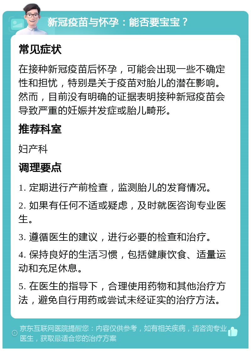 新冠疫苗与怀孕：能否要宝宝？ 常见症状 在接种新冠疫苗后怀孕，可能会出现一些不确定性和担忧，特别是关于疫苗对胎儿的潜在影响。然而，目前没有明确的证据表明接种新冠疫苗会导致严重的妊娠并发症或胎儿畸形。 推荐科室 妇产科 调理要点 1. 定期进行产前检查，监测胎儿的发育情况。 2. 如果有任何不适或疑虑，及时就医咨询专业医生。 3. 遵循医生的建议，进行必要的检查和治疗。 4. 保持良好的生活习惯，包括健康饮食、适量运动和充足休息。 5. 在医生的指导下，合理使用药物和其他治疗方法，避免自行用药或尝试未经证实的治疗方法。