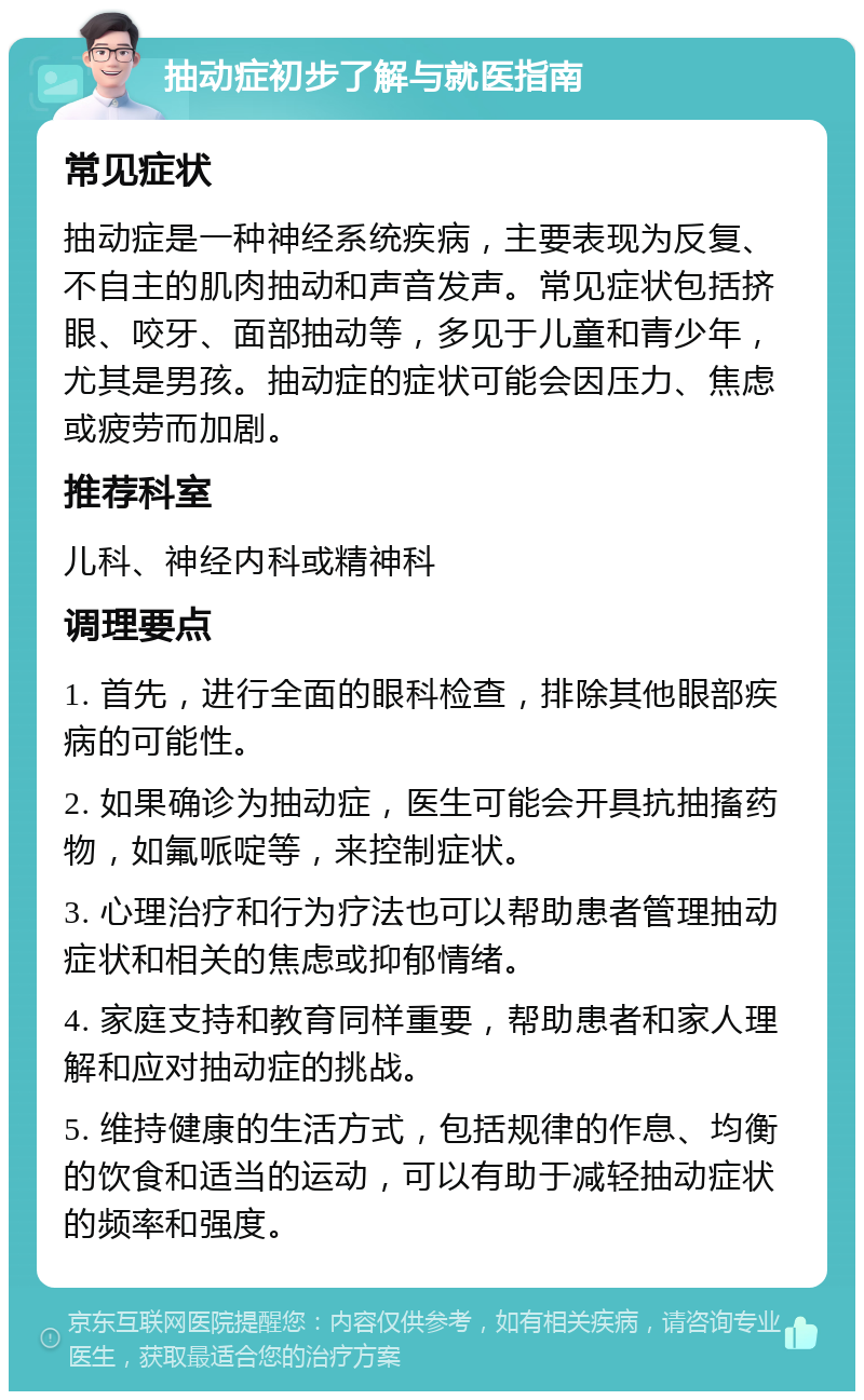 抽动症初步了解与就医指南 常见症状 抽动症是一种神经系统疾病，主要表现为反复、不自主的肌肉抽动和声音发声。常见症状包括挤眼、咬牙、面部抽动等，多见于儿童和青少年，尤其是男孩。抽动症的症状可能会因压力、焦虑或疲劳而加剧。 推荐科室 儿科、神经内科或精神科 调理要点 1. 首先，进行全面的眼科检查，排除其他眼部疾病的可能性。 2. 如果确诊为抽动症，医生可能会开具抗抽搐药物，如氟哌啶等，来控制症状。 3. 心理治疗和行为疗法也可以帮助患者管理抽动症状和相关的焦虑或抑郁情绪。 4. 家庭支持和教育同样重要，帮助患者和家人理解和应对抽动症的挑战。 5. 维持健康的生活方式，包括规律的作息、均衡的饮食和适当的运动，可以有助于减轻抽动症状的频率和强度。