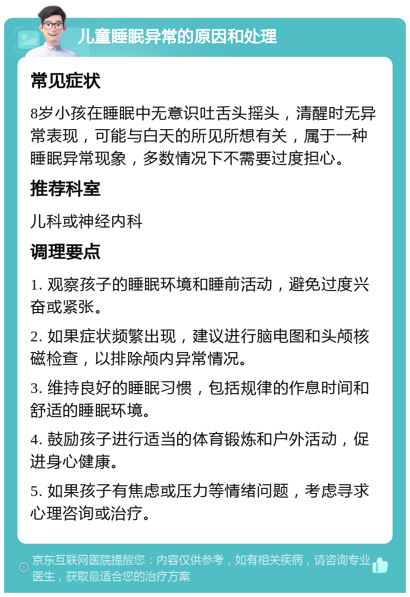 儿童睡眠异常的原因和处理 常见症状 8岁小孩在睡眠中无意识吐舌头摇头，清醒时无异常表现，可能与白天的所见所想有关，属于一种睡眠异常现象，多数情况下不需要过度担心。 推荐科室 儿科或神经内科 调理要点 1. 观察孩子的睡眠环境和睡前活动，避免过度兴奋或紧张。 2. 如果症状频繁出现，建议进行脑电图和头颅核磁检查，以排除颅内异常情况。 3. 维持良好的睡眠习惯，包括规律的作息时间和舒适的睡眠环境。 4. 鼓励孩子进行适当的体育锻炼和户外活动，促进身心健康。 5. 如果孩子有焦虑或压力等情绪问题，考虑寻求心理咨询或治疗。