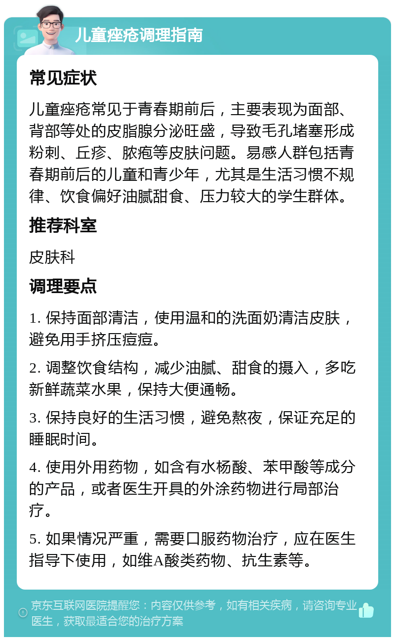 儿童痤疮调理指南 常见症状 儿童痤疮常见于青春期前后，主要表现为面部、背部等处的皮脂腺分泌旺盛，导致毛孔堵塞形成粉刺、丘疹、脓疱等皮肤问题。易感人群包括青春期前后的儿童和青少年，尤其是生活习惯不规律、饮食偏好油腻甜食、压力较大的学生群体。 推荐科室 皮肤科 调理要点 1. 保持面部清洁，使用温和的洗面奶清洁皮肤，避免用手挤压痘痘。 2. 调整饮食结构，减少油腻、甜食的摄入，多吃新鲜蔬菜水果，保持大便通畅。 3. 保持良好的生活习惯，避免熬夜，保证充足的睡眠时间。 4. 使用外用药物，如含有水杨酸、苯甲酸等成分的产品，或者医生开具的外涂药物进行局部治疗。 5. 如果情况严重，需要口服药物治疗，应在医生指导下使用，如维A酸类药物、抗生素等。