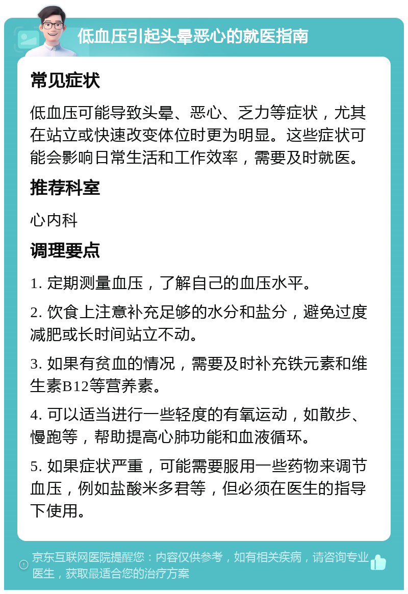 低血压引起头晕恶心的就医指南 常见症状 低血压可能导致头晕、恶心、乏力等症状，尤其在站立或快速改变体位时更为明显。这些症状可能会影响日常生活和工作效率，需要及时就医。 推荐科室 心内科 调理要点 1. 定期测量血压，了解自己的血压水平。 2. 饮食上注意补充足够的水分和盐分，避免过度减肥或长时间站立不动。 3. 如果有贫血的情况，需要及时补充铁元素和维生素B12等营养素。 4. 可以适当进行一些轻度的有氧运动，如散步、慢跑等，帮助提高心肺功能和血液循环。 5. 如果症状严重，可能需要服用一些药物来调节血压，例如盐酸米多君等，但必须在医生的指导下使用。