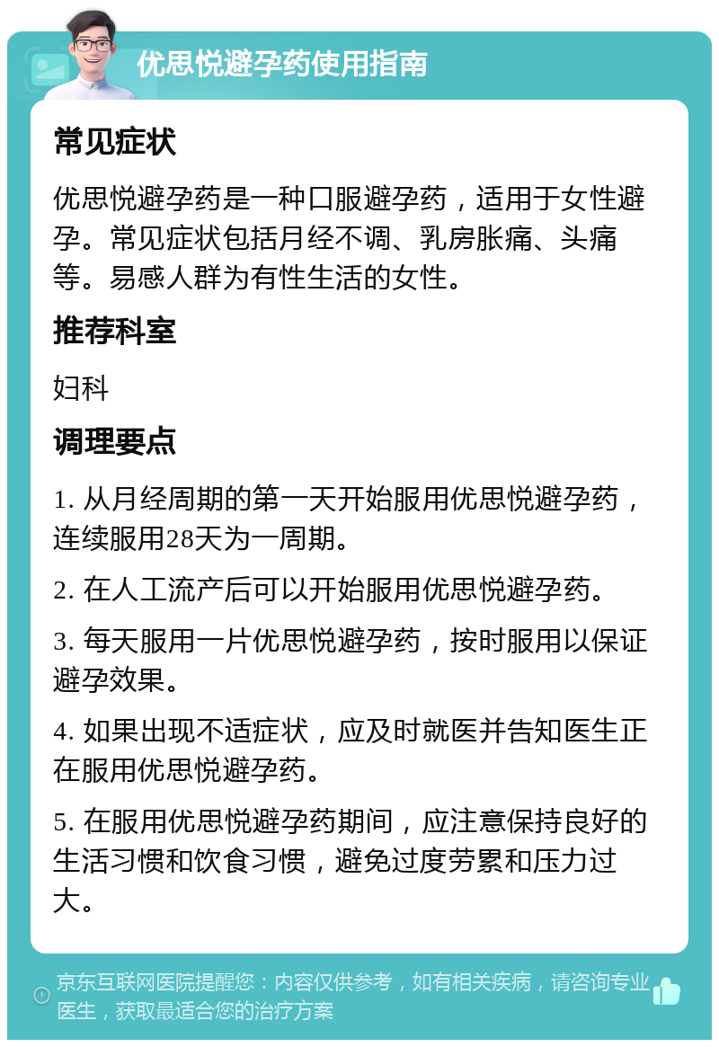 优思悦避孕药使用指南 常见症状 优思悦避孕药是一种口服避孕药，适用于女性避孕。常见症状包括月经不调、乳房胀痛、头痛等。易感人群为有性生活的女性。 推荐科室 妇科 调理要点 1. 从月经周期的第一天开始服用优思悦避孕药，连续服用28天为一周期。 2. 在人工流产后可以开始服用优思悦避孕药。 3. 每天服用一片优思悦避孕药，按时服用以保证避孕效果。 4. 如果出现不适症状，应及时就医并告知医生正在服用优思悦避孕药。 5. 在服用优思悦避孕药期间，应注意保持良好的生活习惯和饮食习惯，避免过度劳累和压力过大。