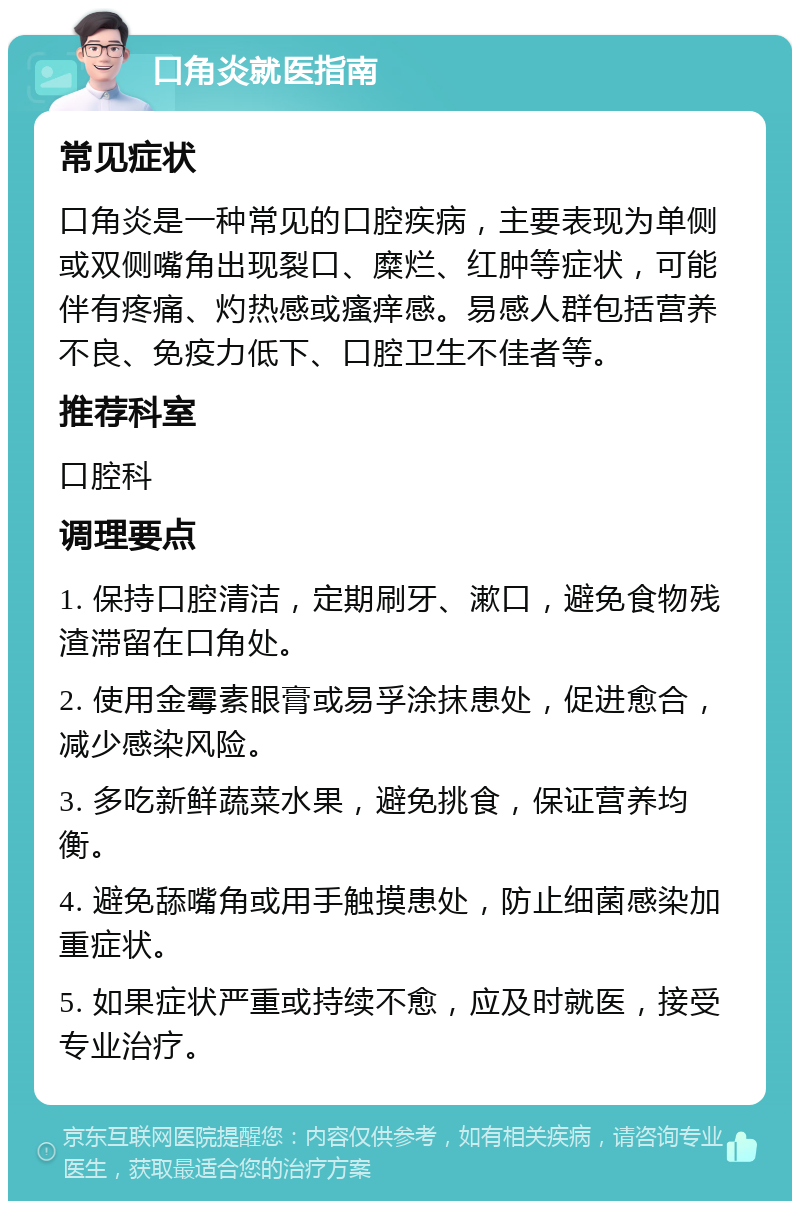 口角炎就医指南 常见症状 口角炎是一种常见的口腔疾病，主要表现为单侧或双侧嘴角出现裂口、糜烂、红肿等症状，可能伴有疼痛、灼热感或瘙痒感。易感人群包括营养不良、免疫力低下、口腔卫生不佳者等。 推荐科室 口腔科 调理要点 1. 保持口腔清洁，定期刷牙、漱口，避免食物残渣滞留在口角处。 2. 使用金霉素眼膏或易孚涂抹患处，促进愈合，减少感染风险。 3. 多吃新鲜蔬菜水果，避免挑食，保证营养均衡。 4. 避免舔嘴角或用手触摸患处，防止细菌感染加重症状。 5. 如果症状严重或持续不愈，应及时就医，接受专业治疗。