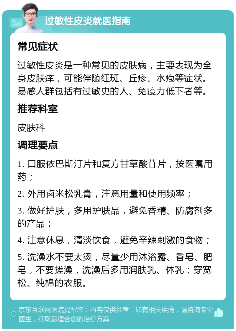 过敏性皮炎就医指南 常见症状 过敏性皮炎是一种常见的皮肤病，主要表现为全身皮肤痒，可能伴随红斑、丘疹、水疱等症状。易感人群包括有过敏史的人、免疫力低下者等。 推荐科室 皮肤科 调理要点 1. 口服依巴斯汀片和复方甘草酸苷片，按医嘱用药； 2. 外用卤米松乳膏，注意用量和使用频率； 3. 做好护肤，多用护肤品，避免香精、防腐剂多的产品； 4. 注意休息，清淡饮食，避免辛辣刺激的食物； 5. 洗澡水不要太烫，尽量少用沐浴露、香皂、肥皂，不要搓澡，洗澡后多用润肤乳、体乳；穿宽松、纯棉的衣服。