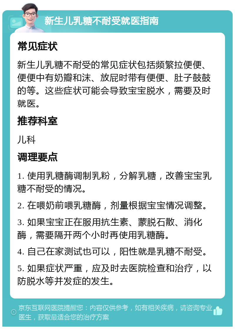 新生儿乳糖不耐受就医指南 常见症状 新生儿乳糖不耐受的常见症状包括频繁拉便便、便便中有奶瓣和沫、放屁时带有便便、肚子鼓鼓的等。这些症状可能会导致宝宝脱水，需要及时就医。 推荐科室 儿科 调理要点 1. 使用乳糖酶调制乳粉，分解乳糖，改善宝宝乳糖不耐受的情况。 2. 在喂奶前喂乳糖酶，剂量根据宝宝情况调整。 3. 如果宝宝正在服用抗生素、蒙脱石散、消化酶，需要隔开两个小时再使用乳糖酶。 4. 自己在家测试也可以，阳性就是乳糖不耐受。 5. 如果症状严重，应及时去医院检查和治疗，以防脱水等并发症的发生。