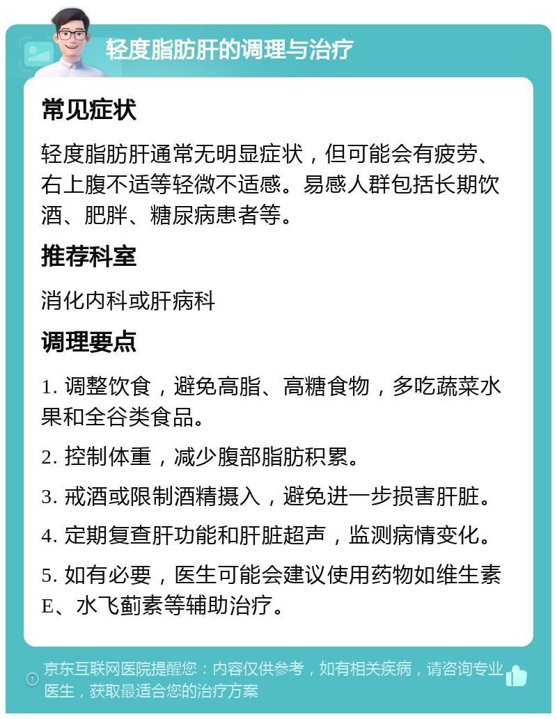 轻度脂肪肝的调理与治疗 常见症状 轻度脂肪肝通常无明显症状，但可能会有疲劳、右上腹不适等轻微不适感。易感人群包括长期饮酒、肥胖、糖尿病患者等。 推荐科室 消化内科或肝病科 调理要点 1. 调整饮食，避免高脂、高糖食物，多吃蔬菜水果和全谷类食品。 2. 控制体重，减少腹部脂肪积累。 3. 戒酒或限制酒精摄入，避免进一步损害肝脏。 4. 定期复查肝功能和肝脏超声，监测病情变化。 5. 如有必要，医生可能会建议使用药物如维生素E、水飞蓟素等辅助治疗。