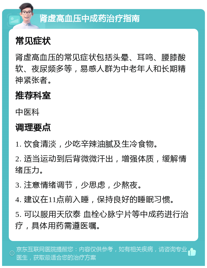 肾虚高血压中成药治疗指南 常见症状 肾虚高血压的常见症状包括头晕、耳鸣、腰膝酸软、夜尿频多等，易感人群为中老年人和长期精神紧张者。 推荐科室 中医科 调理要点 1. 饮食清淡，少吃辛辣油腻及生冷食物。 2. 适当运动到后背微微汗出，增强体质，缓解情绪压力。 3. 注意情绪调节，少思虑，少熬夜。 4. 建议在11点前入睡，保持良好的睡眠习惯。 5. 可以服用天欣泰 血栓心脉宁片等中成药进行治疗，具体用药需遵医嘱。